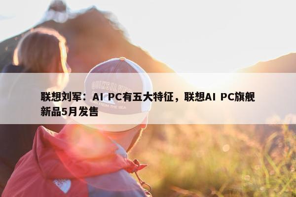 联想刘军：AI PC有五大特征，联想AI PC旗舰新品5月发售